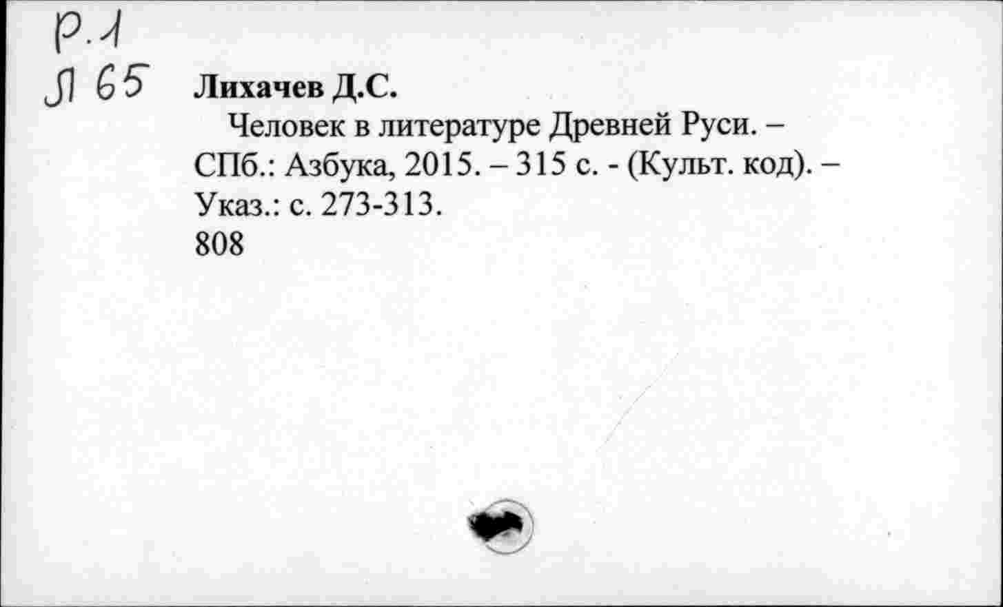 ﻿ри
Л
Лихачев Д.С.
Человек в литературе Древней Руси. -СПб.: Азбука, 2015. - 315 с. - (Культ, код). Указ.: с. 273-313.
808